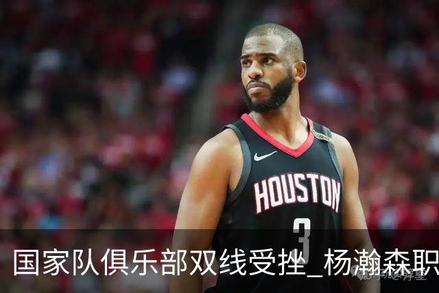 国家队俱乐部双线受挫 杨瀚森职业生涯进入至暗时刻？